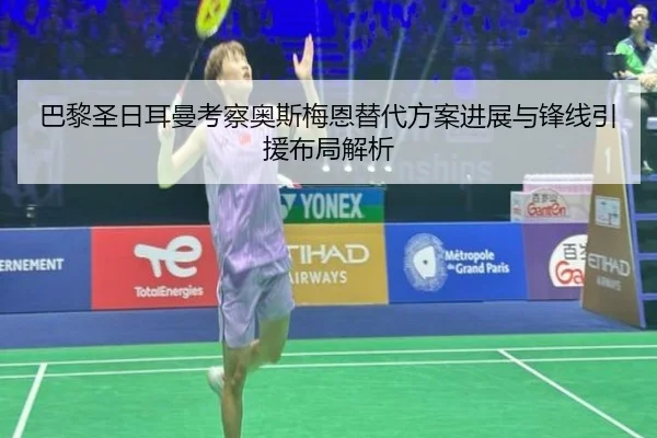巴黎圣日耳曼考察奥斯梅恩替代方案进展与锋线引援布局解析