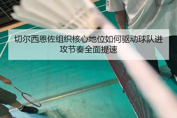 切尔西恩佐组织核心地位如何驱动球队进攻节奏全面提速（kaiyun）