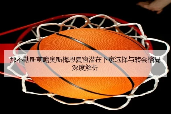 那不勒斯前瞻奥斯梅恩夏窗潜在下家选择与转会格局深度解析（kaiyun）