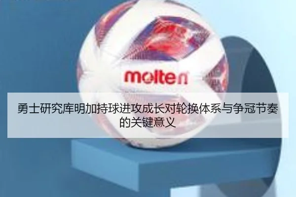 勇士研究库明加持球进攻成长对轮换体系与争冠节奏的关键意义