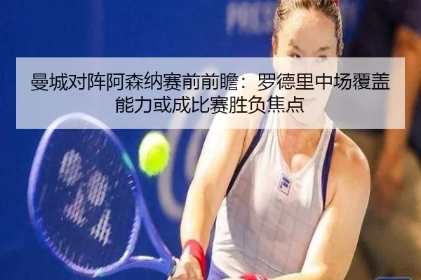 曼城对阵阿森纳赛前前瞻：罗德里中场覆盖能力或成比赛胜负焦点（kaiyun）